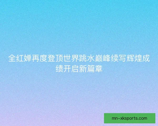 全红婵再度登顶世界跳水巅峰续写辉煌成绩开启新篇章