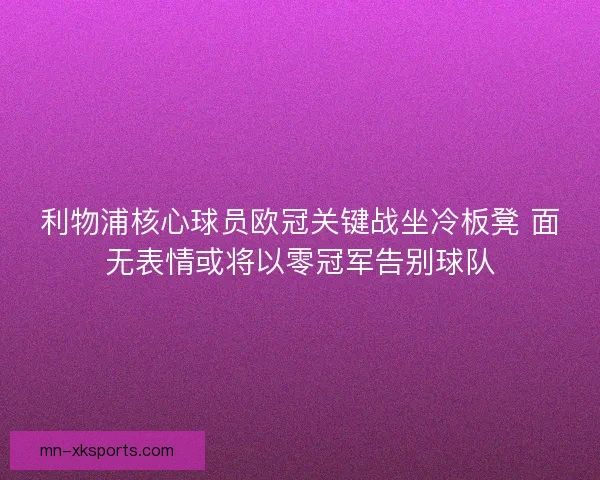 利物浦核心球员欧冠关键战坐冷板凳 面无表情或将以零冠军告别球队 利物浦核心球员欧冠关键战坐冷板凳 面无表情或将以零冠军告别球队