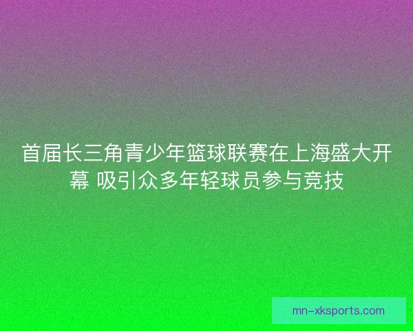 首届长三角青少年篮球联赛在上海盛大开幕 吸引众多年轻球员参与竞技 首届长三角青少年篮球联赛在上海盛大开幕 吸引众多年轻球员参与竞技