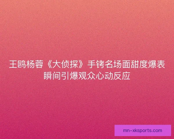 王鸥杨蓉《大侦探》手铐名场面甜度爆表瞬间引爆观众心动反应 王鸥杨蓉《大侦探》手铐名场面甜度爆表瞬间引爆观众心动反应
