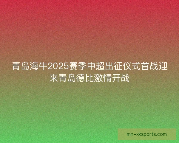 青岛海牛2025赛季中超出征仪式首战迎来青岛德比激情开战