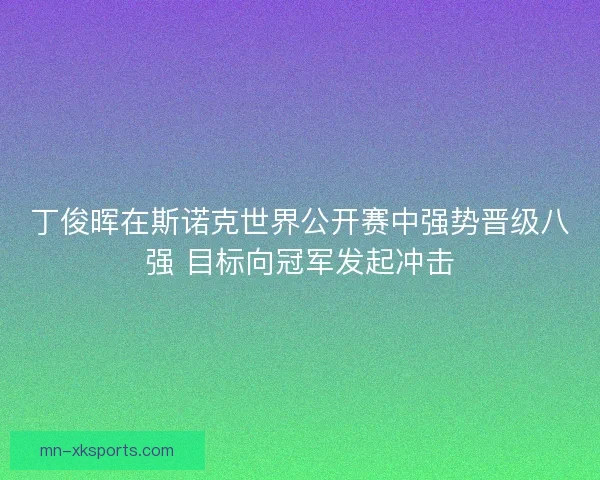 丁俊晖在斯诺克世界公开赛中强势晋级八强 目标向冠军发起冲击